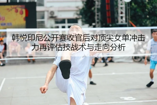 韩悦印尼公开赛收官后对顶尖女单冲击力再评估技战术与走向分析